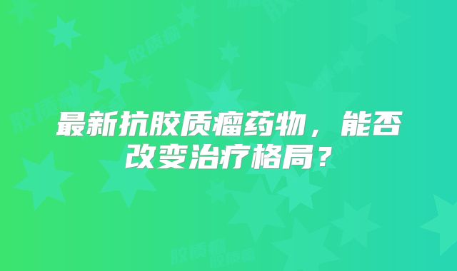 最新抗胶质瘤药物，能否改变治疗格局？