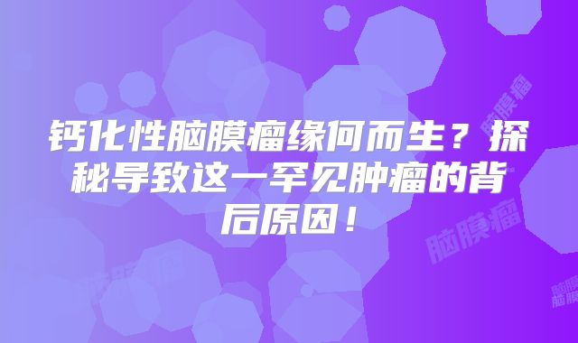 钙化性脑膜瘤缘何而生？探秘导致这一罕见肿瘤的背后原因！