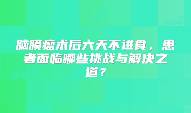 脑膜瘤术后六天不进食，患者面临哪些挑战与解决之道？