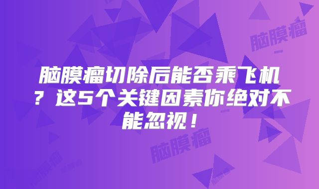 脑膜瘤切除后能否乘飞机？这5个关键因素你绝对不能忽视！