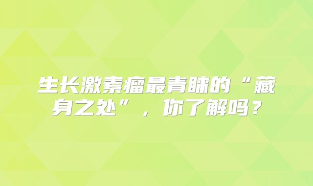 生长激素瘤最青睐的“藏身之处”，你了解吗？