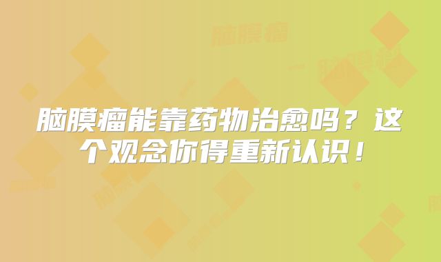 脑膜瘤能靠药物治愈吗？这个观念你得重新认识！