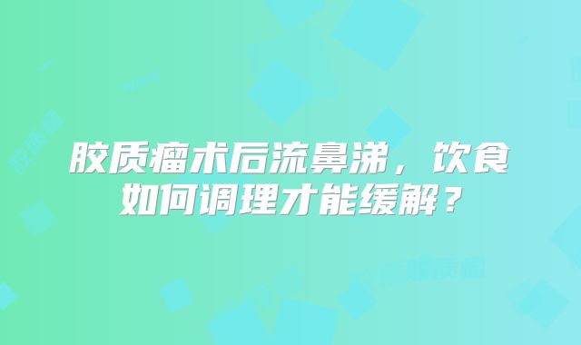 胶质瘤术后流鼻涕，饮食如何调理才能缓解？