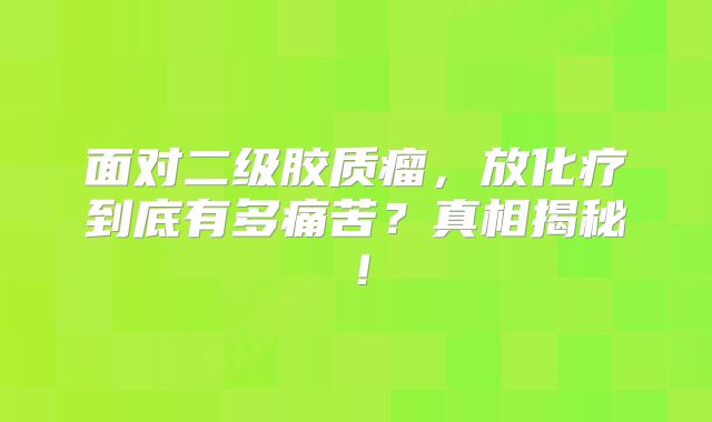 面对二级胶质瘤，放化疗到底有多痛苦？真相揭秘！