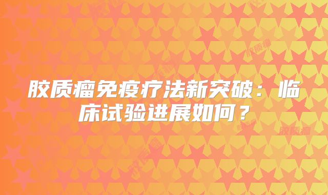 胶质瘤免疫疗法新突破：临床试验进展如何？