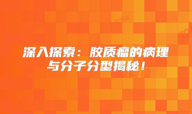 深入探索：胶质瘤的病理与分子分型揭秘！