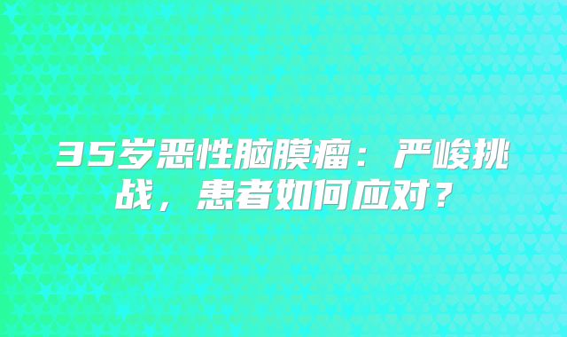 35岁恶性脑膜瘤：严峻挑战，患者如何应对？