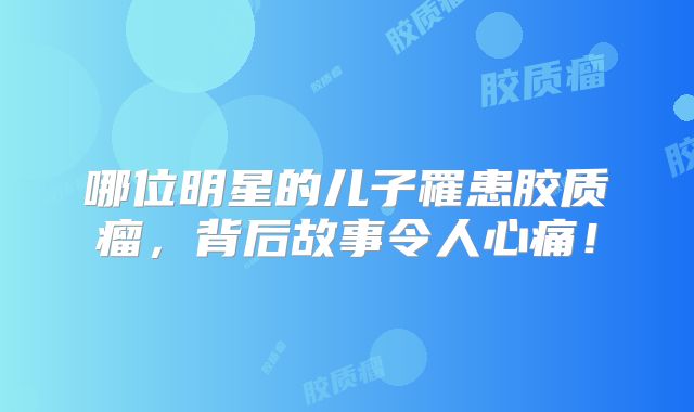 哪位明星的儿子罹患胶质瘤，背后故事令人心痛！