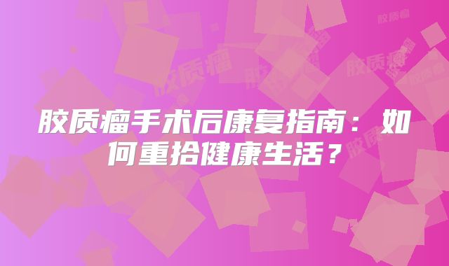 胶质瘤手术后康复指南：如何重拾健康生活？