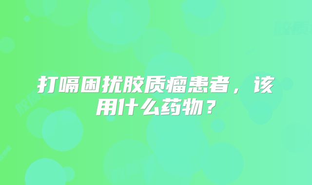 打嗝困扰胶质瘤患者，该用什么药物？