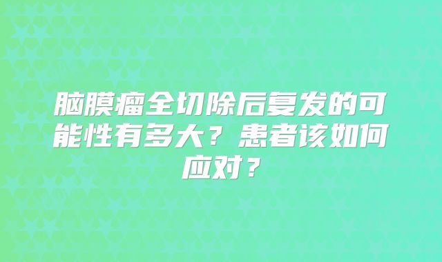 脑膜瘤全切除后复发的可能性有多大？患者该如何应对？