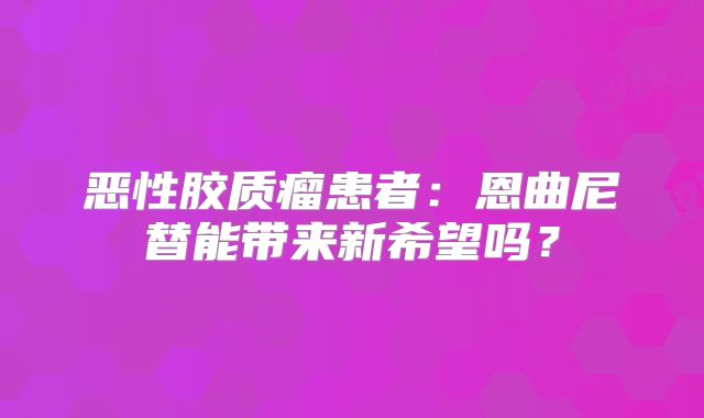 恶性胶质瘤患者：恩曲尼替能带来新希望吗？