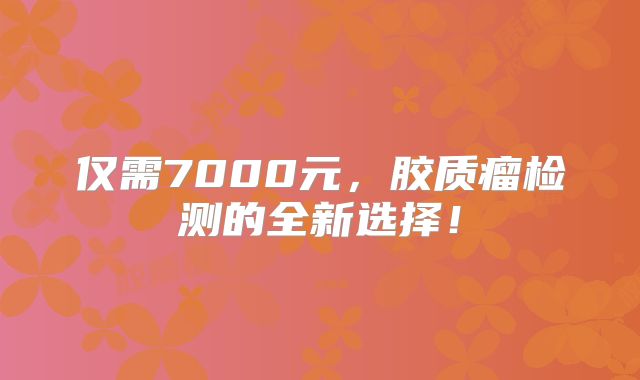 仅需7000元，胶质瘤检测的全新选择！