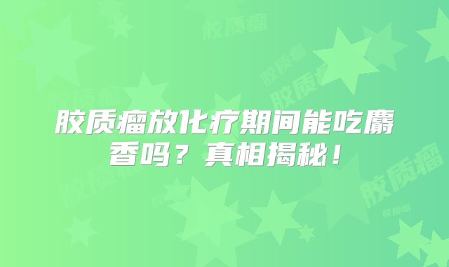 胶质瘤放化疗期间能吃麝香吗？真相揭秘！