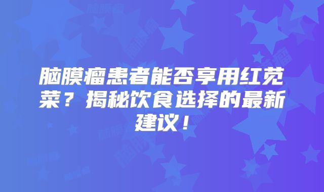 脑膜瘤患者能否享用红苋菜？揭秘饮食选择的最新建议！