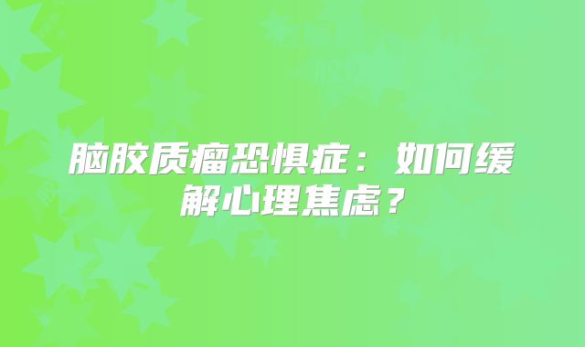 脑胶质瘤恐惧症：如何缓解心理焦虑？