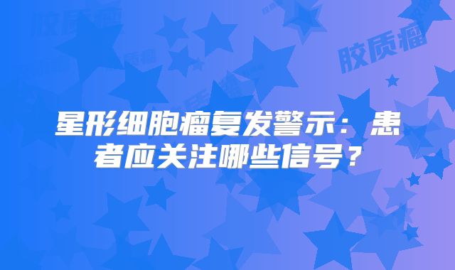 星形细胞瘤复发警示：患者应关注哪些信号？