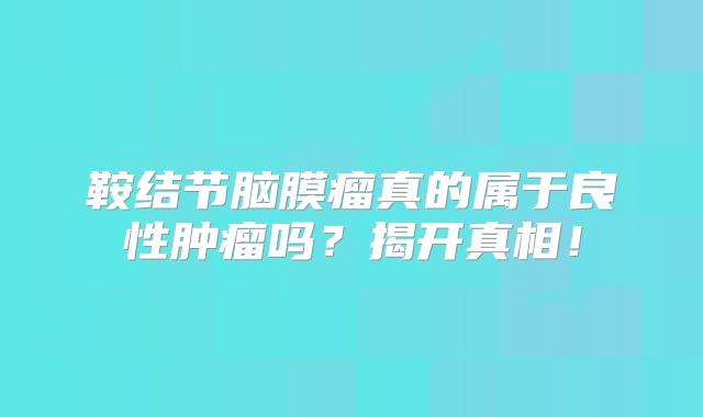 鞍结节脑膜瘤真的属于良性肿瘤吗？揭开真相！