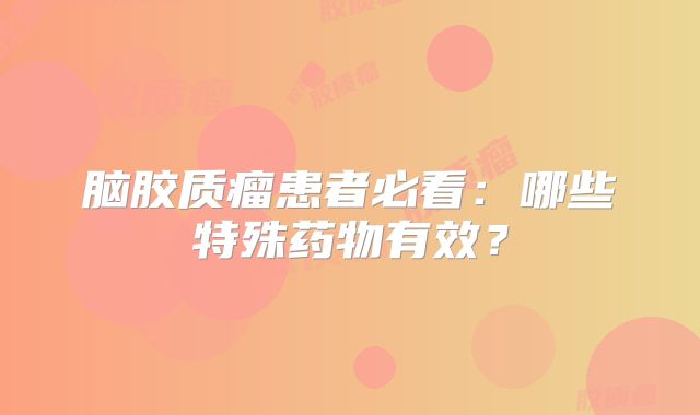 脑胶质瘤患者必看：哪些特殊药物有效？
