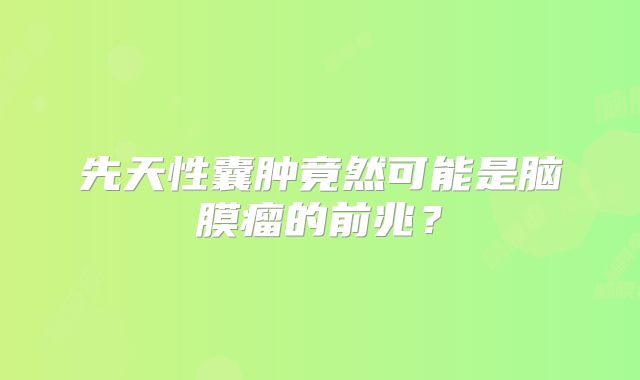 先天性囊肿竟然可能是脑膜瘤的前兆？