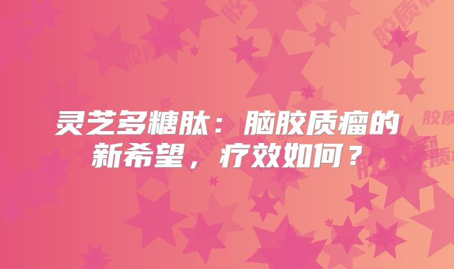 灵芝多糖肽：脑胶质瘤的新希望，疗效如何？