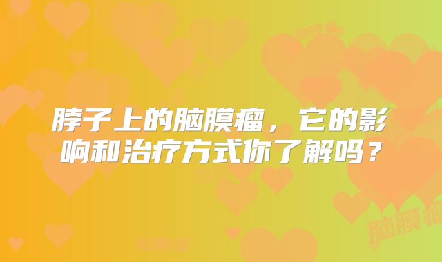 脖子上的脑膜瘤，它的影响和治疗方式你了解吗？