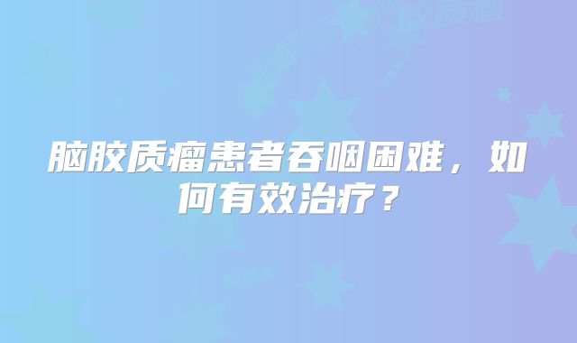 脑胶质瘤患者吞咽困难，如何有效治疗？