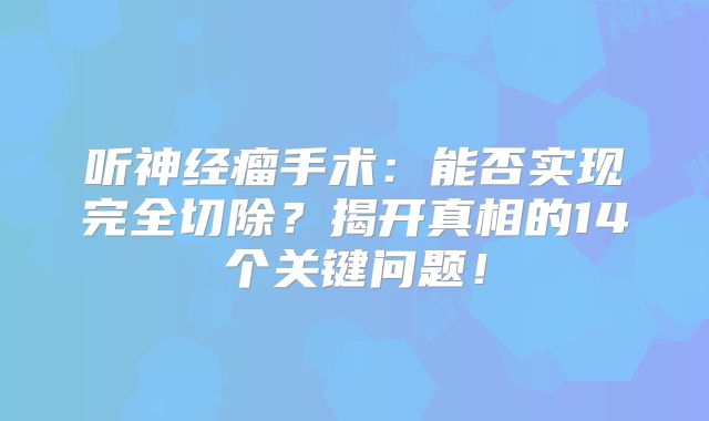 听神经瘤手术：能否实现完全切除？揭开真相的14个关键问题！