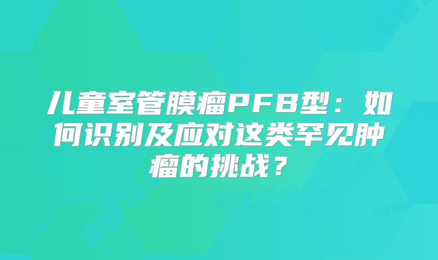 儿童室管膜瘤PFB型：如何识别及应对这类罕见肿瘤的挑战？