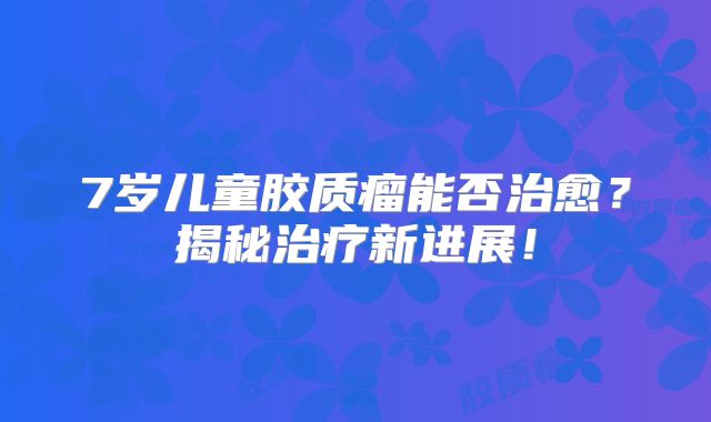 7岁儿童胶质瘤能否治愈？揭秘治疗新进展！