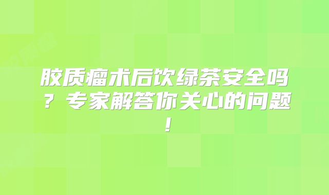 胶质瘤术后饮绿茶安全吗？专家解答你关心的问题！