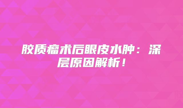 胶质瘤术后眼皮水肿：深层原因解析！