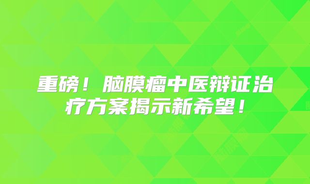 重磅！脑膜瘤中医辩证治疗方案揭示新希望！