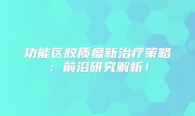 功能区胶质瘤新治疗策略：前沿研究解析！