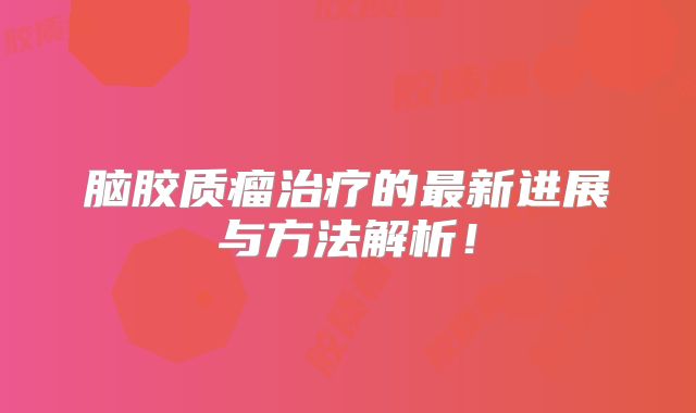 脑胶质瘤治疗的最新进展与方法解析！