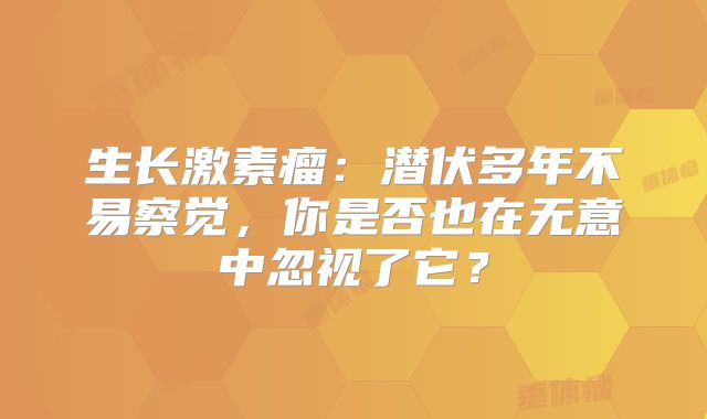生长激素瘤：潜伏多年不易察觉，你是否也在无意中忽视了它？