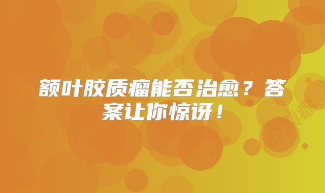 额叶胶质瘤能否治愈？答案让你惊讶！