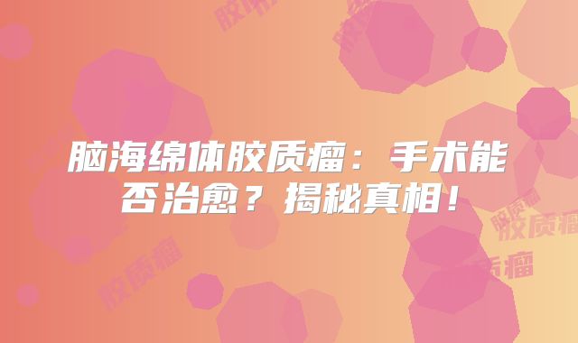 脑海绵体胶质瘤：手术能否治愈？揭秘真相！