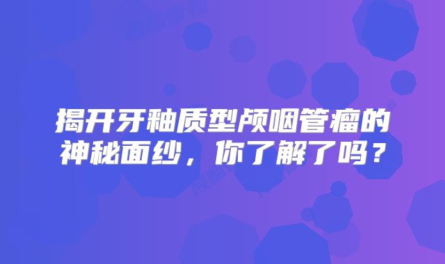 揭开牙釉质型颅咽管瘤的神秘面纱，你了解了吗？