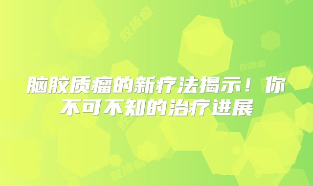 脑胶质瘤的新疗法揭示！你不可不知的治疗进展