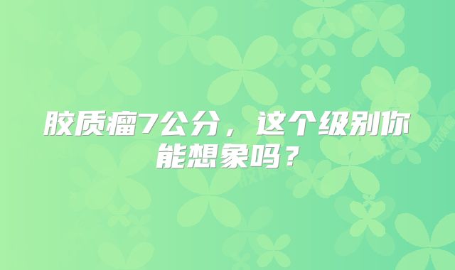 胶质瘤7公分，这个级别你能想象吗？