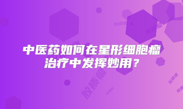 中医药如何在星形细胞瘤治疗中发挥妙用？
