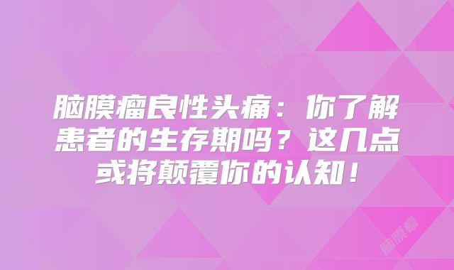 脑膜瘤良性头痛：你了解患者的生存期吗？这几点或将颠覆你的认知！