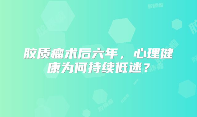 胶质瘤术后六年，心理健康为何持续低迷？
