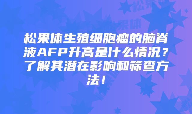 松果体生殖细胞瘤的脑脊液AFP升高是什么情况？了解其潜在影响和筛查方法！