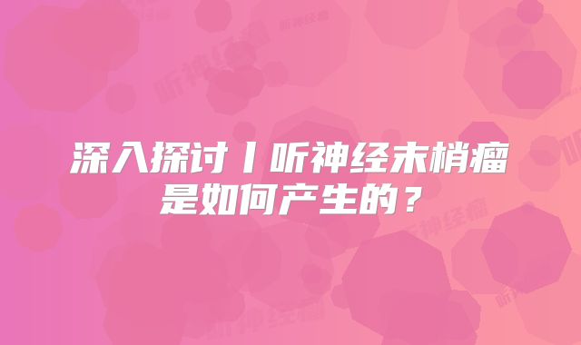 深入探讨丨听神经末梢瘤是如何产生的？