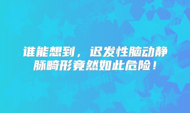 谁能想到，迟发性脑动静脉畸形竟然如此危险！