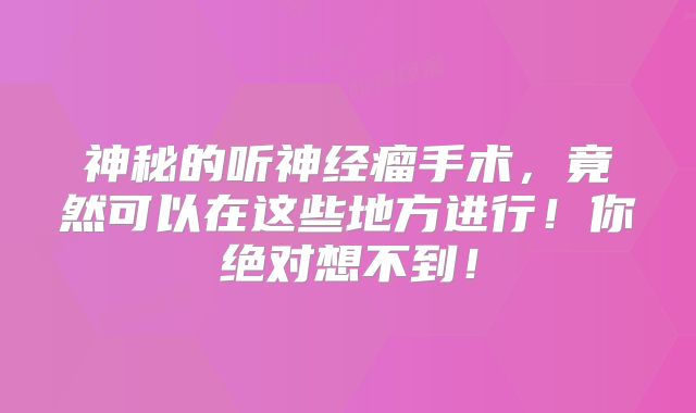 神秘的听神经瘤手术，竟然可以在这些地方进行！你绝对想不到！
