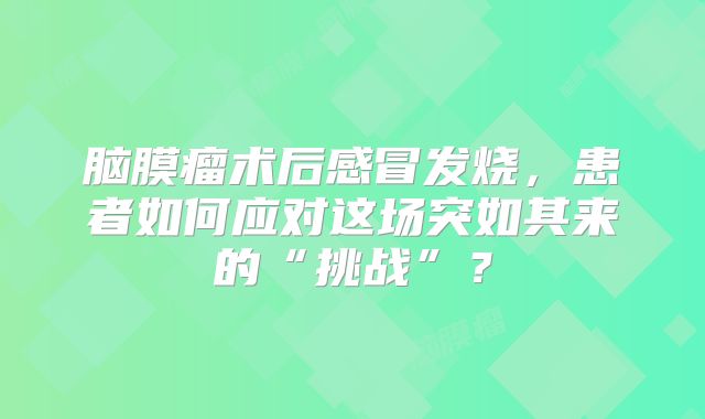 脑膜瘤术后感冒发烧，患者如何应对这场突如其来的“挑战”？