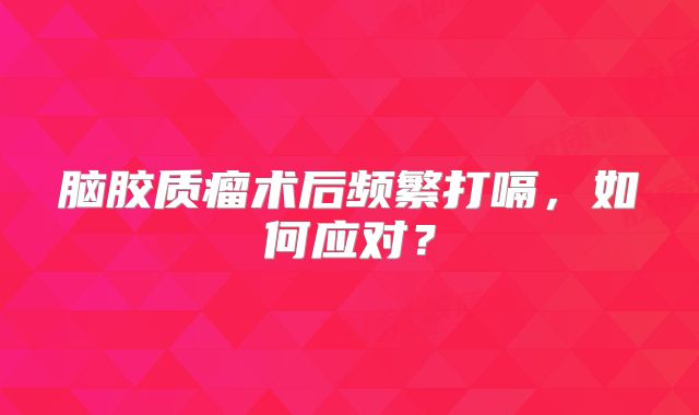 脑胶质瘤术后频繁打嗝，如何应对？